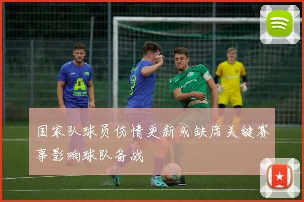 国家队球员伤情更新或缺席关键赛事影响球队备战