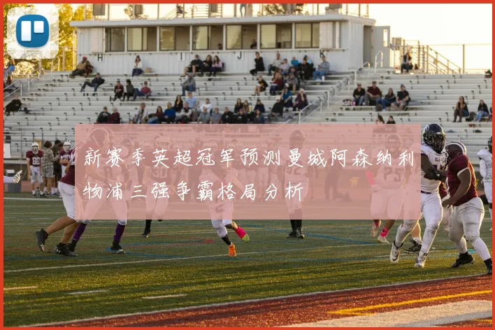 新赛季英超冠军预测曼城阿森纳利物浦三强争霸格局分析