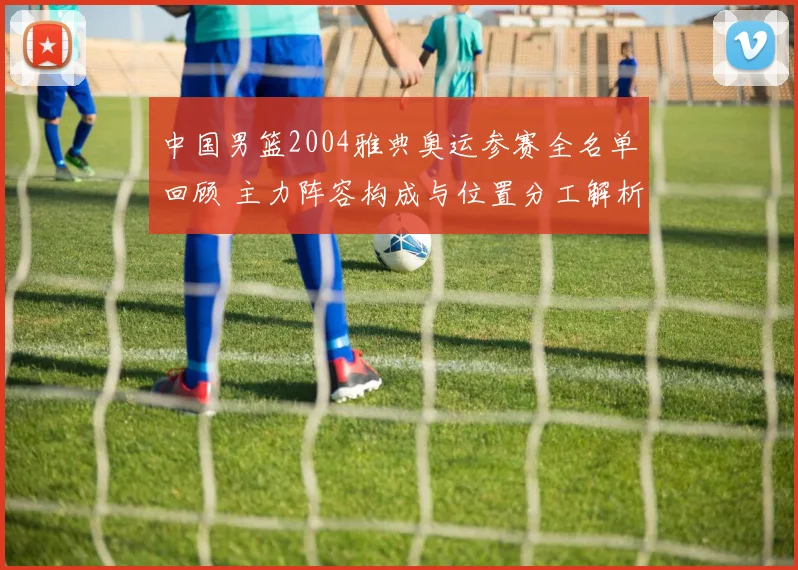 中国男篮2004雅典奥运参赛全名单回顾 主力阵容构成与位置分工解析