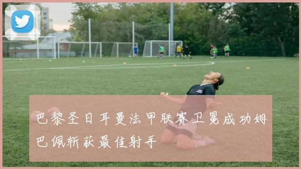 巴黎圣日耳曼法甲联赛卫冕成功姆巴佩斩获最佳射手