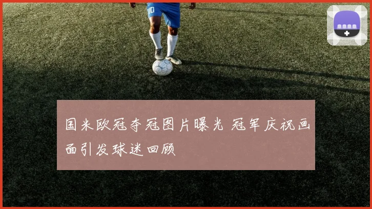 国米欧冠夺冠图片曝光 冠军庆祝画面引发球迷回顾