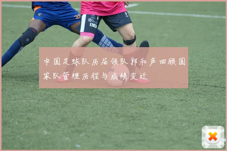 中国足球队历届领队郭和声回顾国家队管理历程与成绩变迁