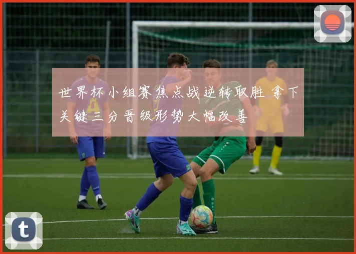 世界杯小组赛焦点战逆转取胜 拿下关键三分晋级形势大幅改善