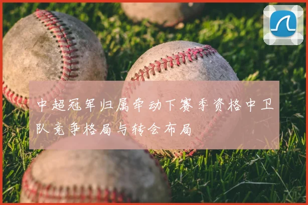 中超冠军归属牵动下赛季资格中卫队竞争格局与转会布局