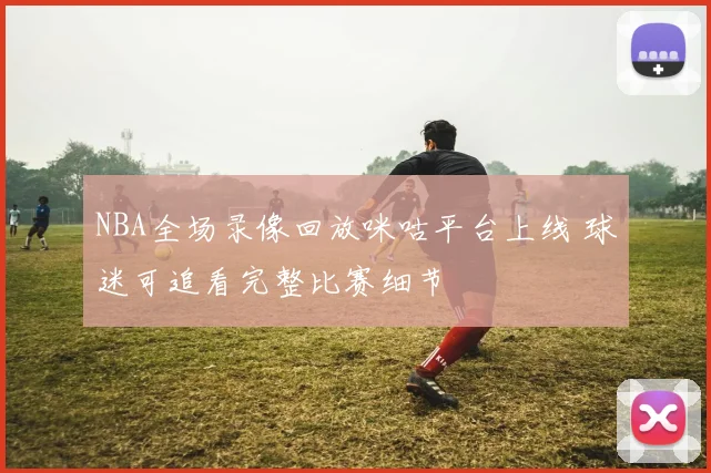 NBA全场录像回放咪咕平台上线 球迷可追看完整比赛细节