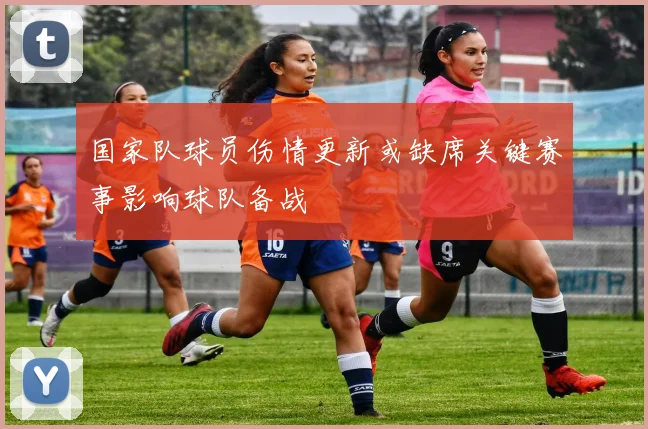 国家队球员伤情更新或缺席关键赛事影响球队备战