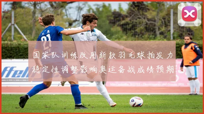 国家队训练改用新款羽毛球拍发力稳定性调整影响奥运备战成绩预期