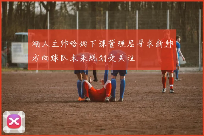 湖人主帅哈姆下课管理层寻求新帅方向球队未来规划受关注
