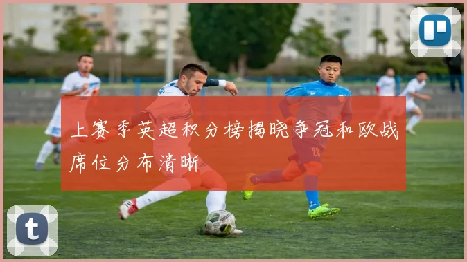 上赛季英超积分榜揭晓争冠和欧战席位分布清晰