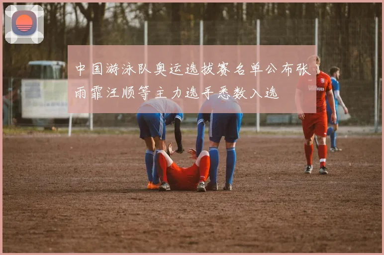 中国游泳队奥运选拔赛名单公布张雨霏汪顺等主力选手悉数入选