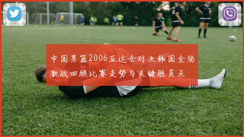 中国男篮2006亚运会对决韩国全场激战回顾比赛走势与关键胜负点