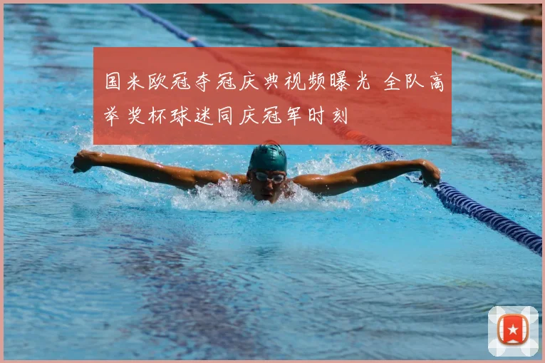国米欧冠夺冠庆典视频曝光 全队高举奖杯球迷同庆冠军时刻