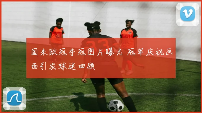 国米欧冠夺冠图片曝光 冠军庆祝画面引发球迷回顾