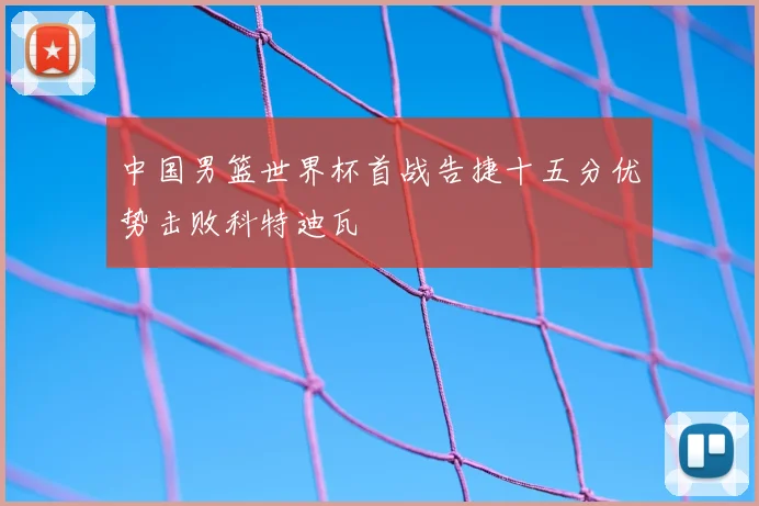 中国男篮世界杯首战告捷十五分优势击败科特迪瓦