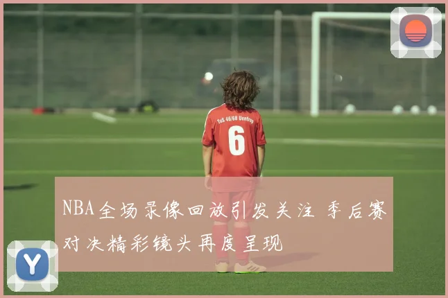 NBA全场录像回放引发关注 季后赛对决精彩镜头再度呈现