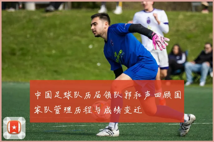 中国足球队历届领队郭和声回顾国家队管理历程与成绩变迁