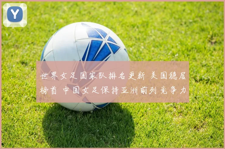 世界女足国家队排名更新 美国稳居榜首 中国女足保持亚洲前列竞争力